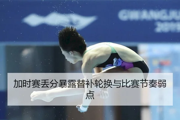 加时赛丢分暴露替补轮换与比赛节奏弱点